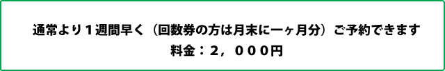 通常より１週間早く（回数券の方は月末に一ヶ月分）ご予約できます 料金：２，０００円